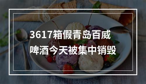 3617箱假青岛百威啤酒今天被集中销毁