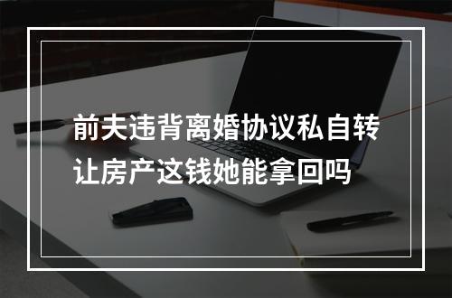 前夫违背离婚协议私自转让房产这钱她能拿回吗