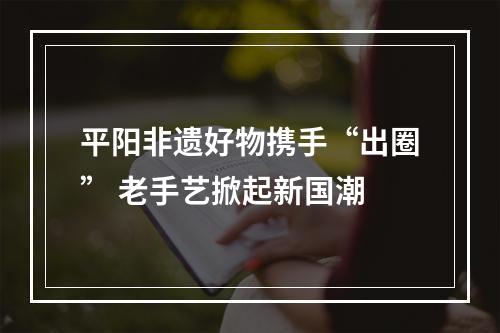 平阳非遗好物携手“出圈” 老手艺掀起新国潮