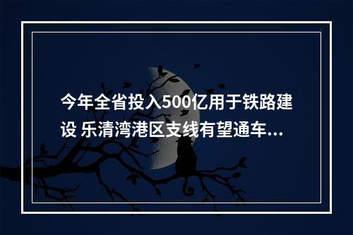 今年全省投入500亿用于铁路建设 乐清湾港区支线有望通车，甬台温高铁全力推进