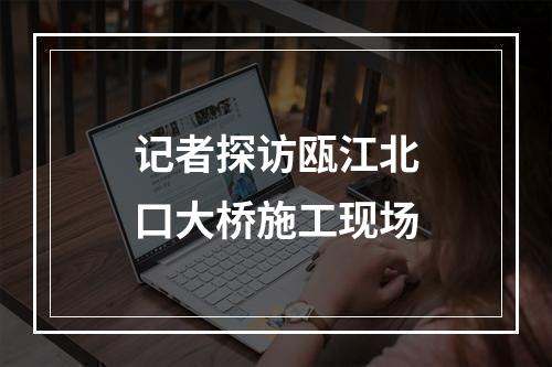 记者探访瓯江北口大桥施工现场