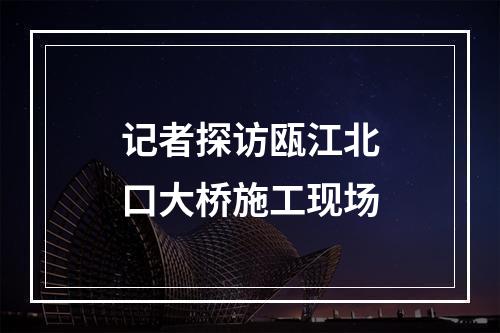 记者探访瓯江北口大桥施工现场