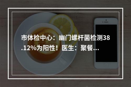 市体检中心：幽门螺杆菌检测38.12%为阳性！医生：聚餐最好使用公筷