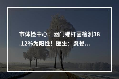 市体检中心：幽门螺杆菌检测38.12%为阳性！医生：聚餐最好使用公筷