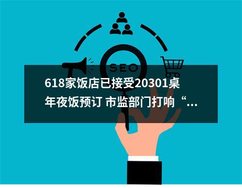 618家饭店已接受20301桌年夜饭预订 市监部门打响“舌尖上安全保卫战”