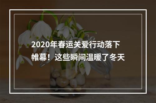 2020年春运关爱行动落下帷幕！这些瞬间温暖了冬天