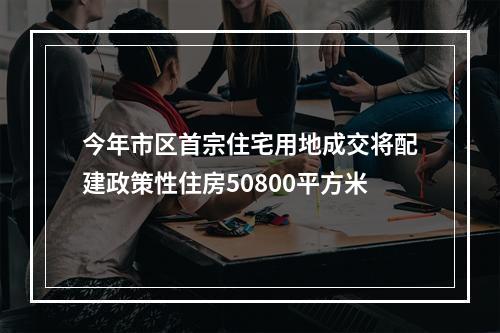 今年市区首宗住宅用地成交将配建政策性住房50800平方米