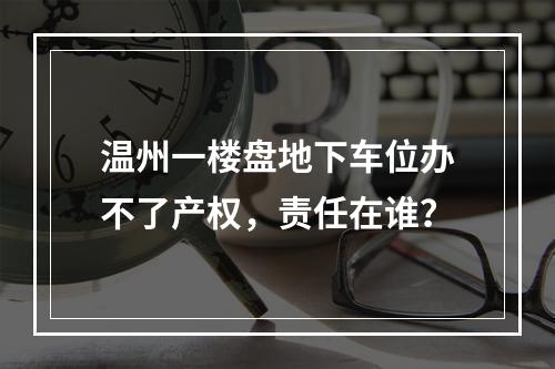温州一楼盘地下车位办不了产权，责任在谁？