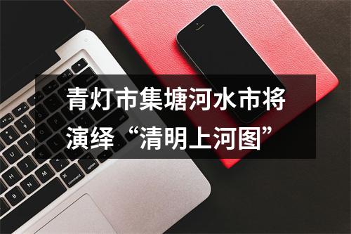 青灯市集塘河水市将演绎“清明上河图”