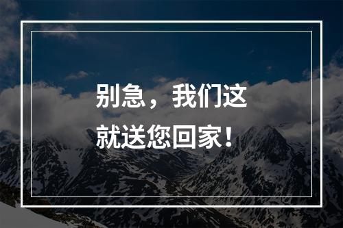 别急，我们这就送您回家！