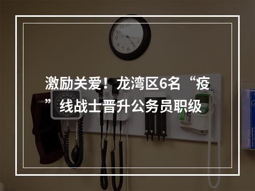 激励关爱！龙湾区6名“疫”线战士晋升公务员职级