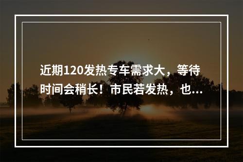 近期120发热专车需求大，等待时间会稍长！市民若发热，也可以拨打各地专线