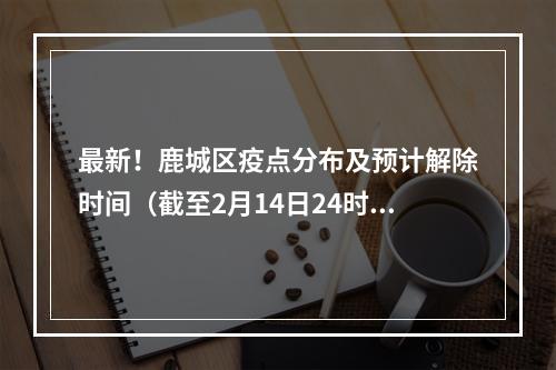 最新！鹿城区疫点分布及预计解除时间（截至2月14日24时）