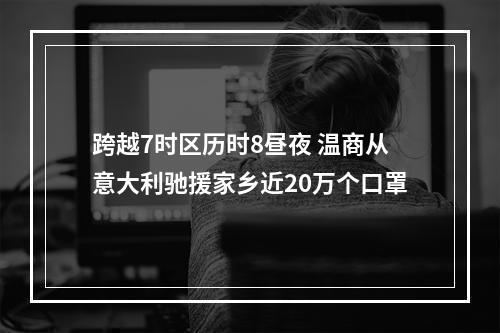 跨越7时区历时8昼夜 温商从意大利驰援家乡近20万个口罩