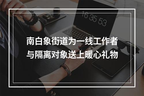 南白象街道为一线工作者与隔离对象送上暖心礼物