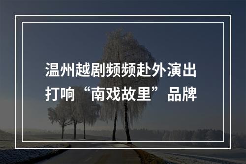 温州越剧频频赴外演出 打响“南戏故里”品牌