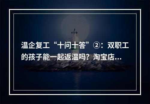 温企复工“十问十答”②：双职工的孩子能一起返温吗？淘宝店何时复工？