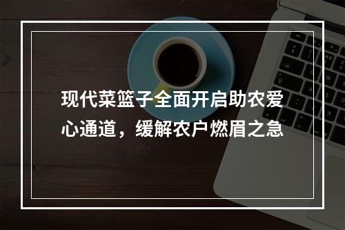 现代菜篮子全面开启助农爱心通道，缓解农户燃眉之急