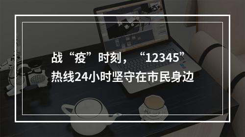 战“疫”时刻，“12345”热线24小时坚守在市民身边
