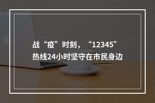 战“疫”时刻，“12345”热线24小时坚守在市民身边