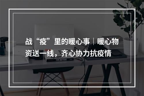 战“疫”里的暖心事｜暖心物资送一线，齐心协力抗疫情