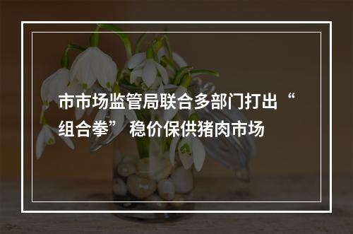 市市场监管局联合多部门打出“组合拳” 稳价保供猪肉市场
