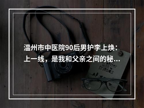 温州市中医院90后男护李上焕：上一线，是我和父亲之间的秘密！
