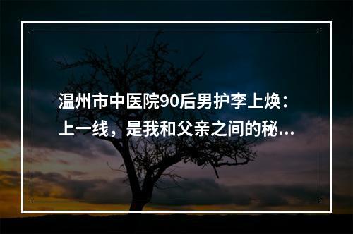 温州市中医院90后男护李上焕：上一线，是我和父亲之间的秘密！