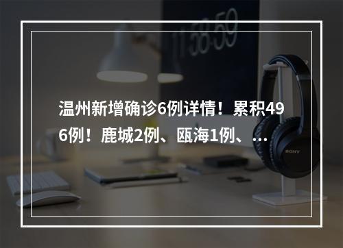 温州新增确诊6例详情！累积496例！鹿城2例、瓯海1例、乐清1例、瑞安1例、泰顺1例