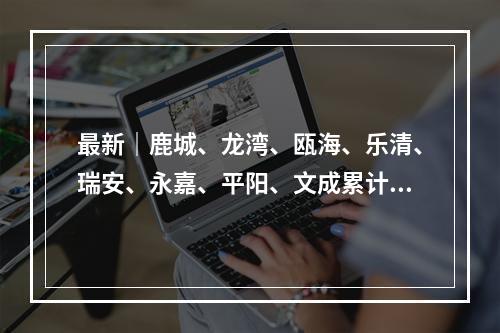 最新｜鹿城、龙湾、瓯海、乐清、瑞安、永嘉、平阳、文成累计确诊病例分布情 ...