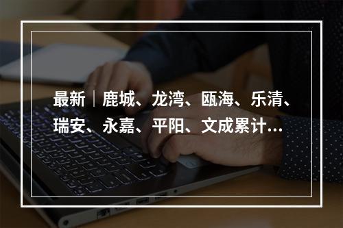 最新｜鹿城、龙湾、瓯海、乐清、瑞安、永嘉、平阳、文成累计确诊病例分布情 ...