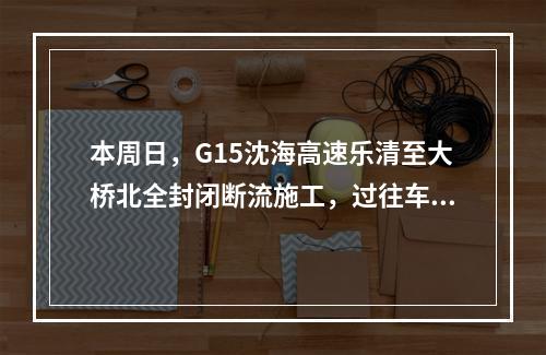本周日，G15沈海高速乐清至大桥北全封闭断流施工，过往车辆注意绕行！