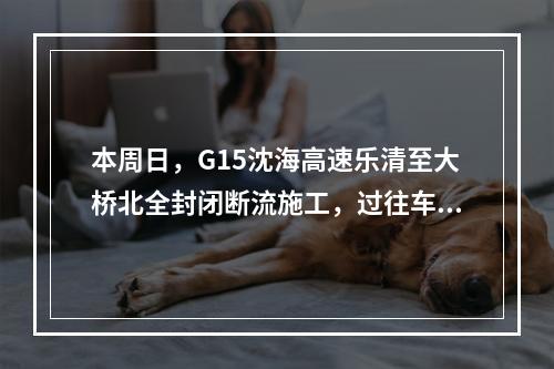 本周日，G15沈海高速乐清至大桥北全封闭断流施工，过往车辆注意绕行！