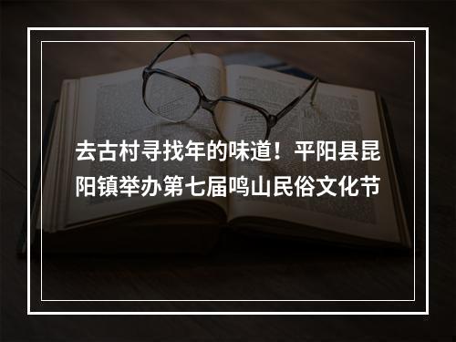 去古村寻找年的味道！平阳县昆阳镇举办第七届鸣山民俗文化节