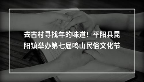 去古村寻找年的味道！平阳县昆阳镇举办第七届鸣山民俗文化节
