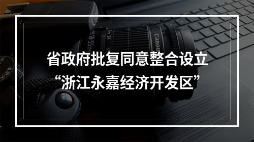 省政府批复同意整合设立“浙江永嘉经济开发区”