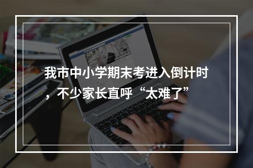 我市中小学期末考进入倒计时，不少家长直呼“太难了”