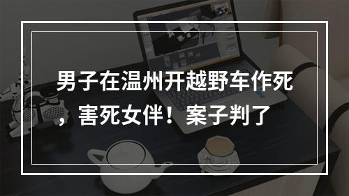男子在温州开越野车作死，害死女伴！案子判了