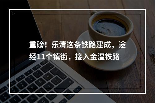 重磅！乐清这条铁路建成，途经11个镇街，接入金温铁路