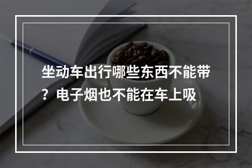 坐动车出行哪些东西不能带？电子烟也不能在车上吸