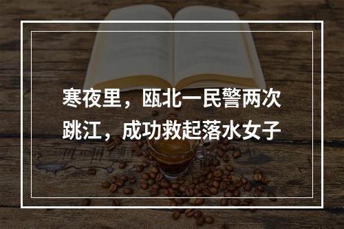 寒夜里，瓯北一民警两次跳江，成功救起落水女子