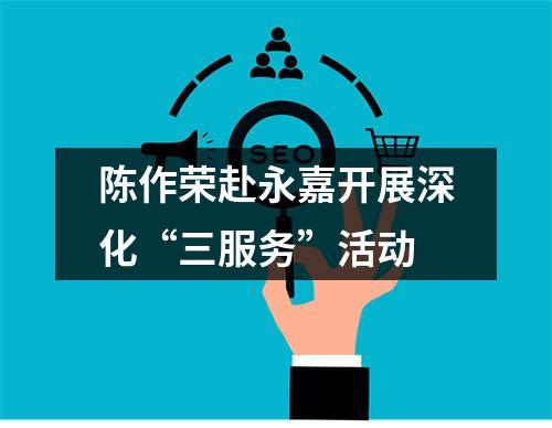 陈作荣赴永嘉开展深化“三服务”活动