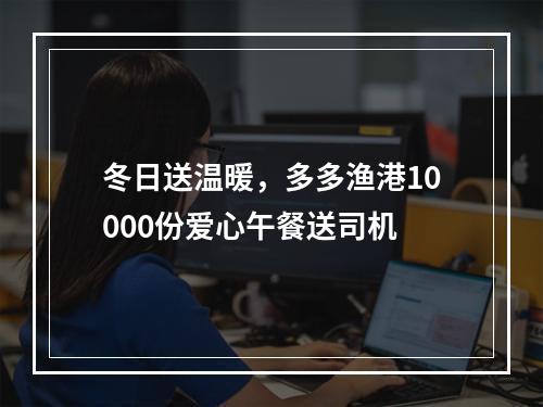 冬日送温暖，多多渔港10000份爱心午餐送司机