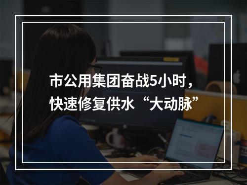 市公用集团奋战5小时，快速修复供水“大动脉”