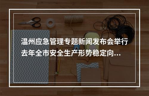 温州应急管理专题新闻发布会举行去年全市安全生产形势稳定向好