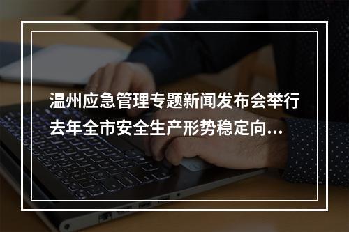温州应急管理专题新闻发布会举行去年全市安全生产形势稳定向好
