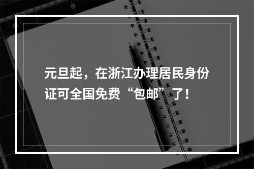 元旦起，在浙江办理居民身份证可全国免费“包邮”了！