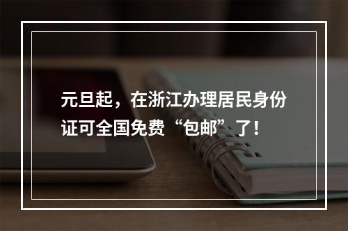 元旦起，在浙江办理居民身份证可全国免费“包邮”了！