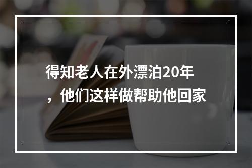 得知老人在外漂泊20年，他们这样做帮助他回家