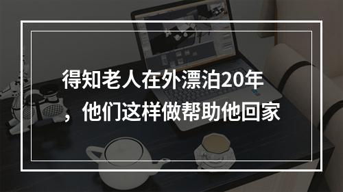 得知老人在外漂泊20年，他们这样做帮助他回家